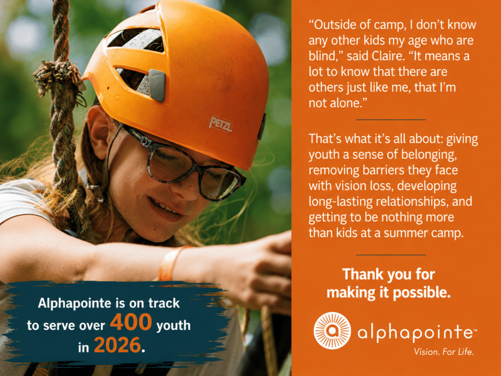 This is an image of a young girl on a ropes course. The type on the page says" outside of camp, I don't know any other kids who are blind," says Claire. "It means a lot to know that there are others just like me, that I'm not alone." That's what it's all about: giving youth a sense of belonging, removing barriers they face with vision loss, developing long-lasting relationships, and getting to be nothing more than kids at summer camp. Thank you for making it possible. On the bottom it says Alphapointe is on track to serve over 400 youth in 2026.